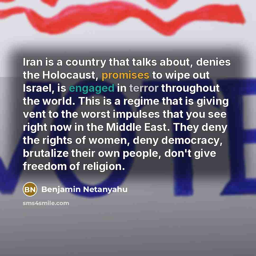 “Iran is a country that talks about, denies the Holocaust, promises to wipe out Israel, is engaged in terror throughout the world. This is a regime that is giving vent to the worst impulses that you see right now in the Middle East. They deny the rights of women, deny democracy, brutalize their own…” quote by Benjamin Netanyahu