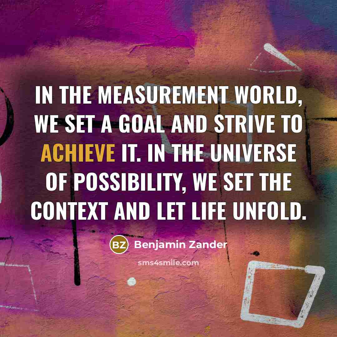 “In the measurement world, we set a goal and strive to achieve it. In the universe of possibility, we set the context and let life unfold.” quote by Benjamin Zander