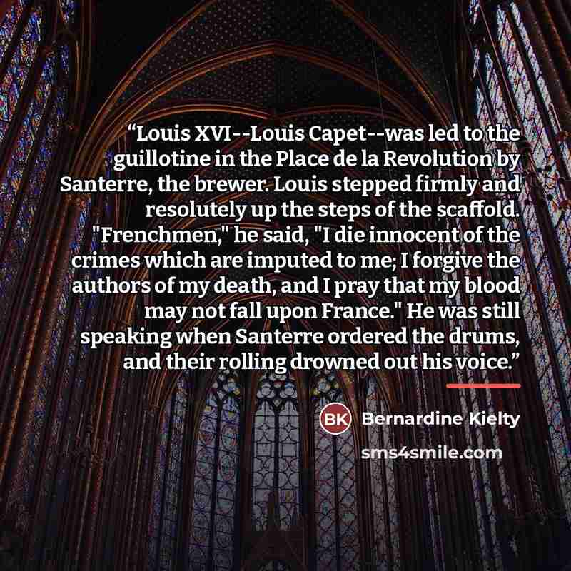 “Louis XVI--Louis Capet--was led to the guillotine in the Place de la Revolution by Santerre, the brewer. Louis stepped firmly and resolutely up the steps of the scaffold. "Frenchmen," he said, "I die innocent of the crimes which are imputed to me; I forgive the authors of my death, and I pray that…” quote by Bernardine Kielty