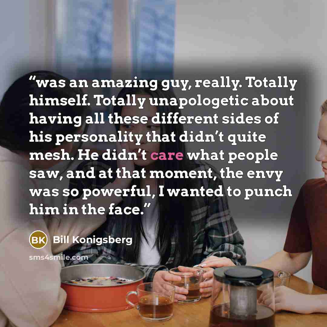 “was an amazing guy, really. Totally himself. Totally unapologetic about having all these different sides of his personality that didn’t quite mesh. He didn’t care what people saw, and at that moment, the envy was so powerful, I wanted to punch him in the face.” quote by Bill Konigsberg