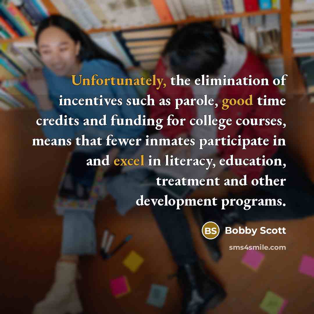 “Unfortunately, the elimination of incentives such as parole, good time credits and funding for college courses, means that fewer inmates participate in and excel in literacy, education, treatment and other development programs.” quote by Bobby Scott