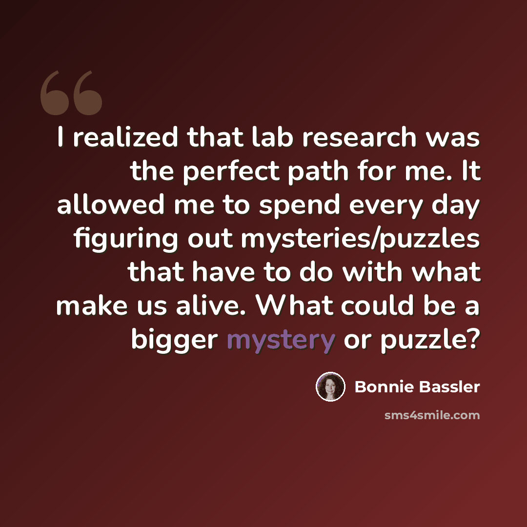 “I realized that lab research was the perfect path for me. It allowed me to spend every day figuring out mysteries/puzzles that have to do with what make us alive. What could be a bigger mystery or puzzle?” quote by Bonnie Bassler