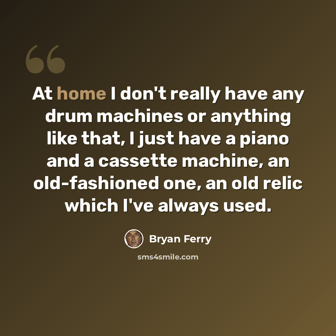 “At home I don't really have any drum machines or anything like that, I just have a piano and a cassette machine, an old-fashioned one, an old relic which I've always used.” quote by Bryan Ferry