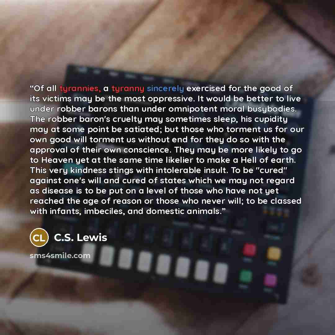 “Of all tyrannies, a tyranny sincerely exercised for the good of its victims may be the most oppressive. It would be better to live under robber barons than under omnipotent moral busybodies. The robber baron's cruelty may sometimes sleep, his cupidity may at some point be satiated; but those who…” quote by C.S. Lewis