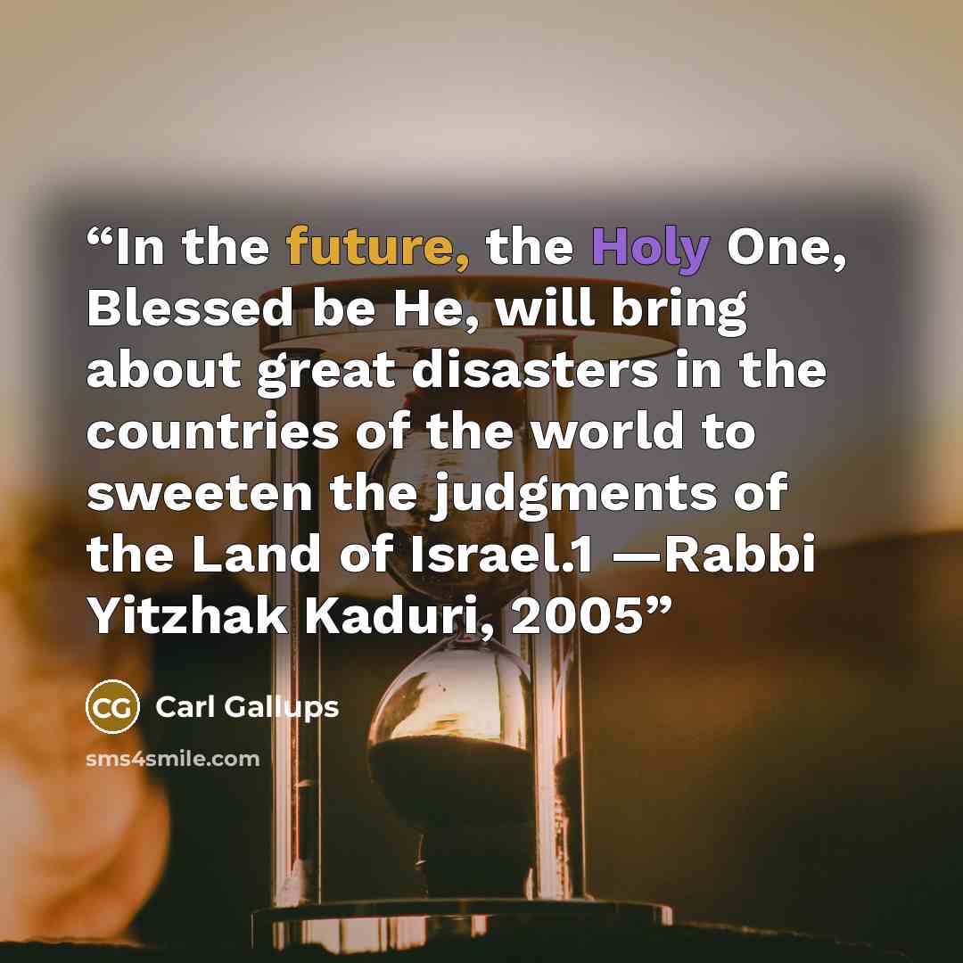 “In the future, the Holy One, Blessed be He, will bring about great disasters in the countries of the world to sweeten the judgments of the Land of Israel.1 —Rabbi Yitzhak Kaduri, 2005” quote by Carl Gallups
