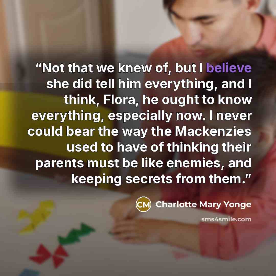 “Not that we knew of, but I believe she did tell him everything, and I think, Flora, he ought to know everything, especially now. I never could bear the way the Mackenzies used to have of thinking their parents must be like enemies, and keeping secrets from them.” quote by Charlotte Mary Yonge