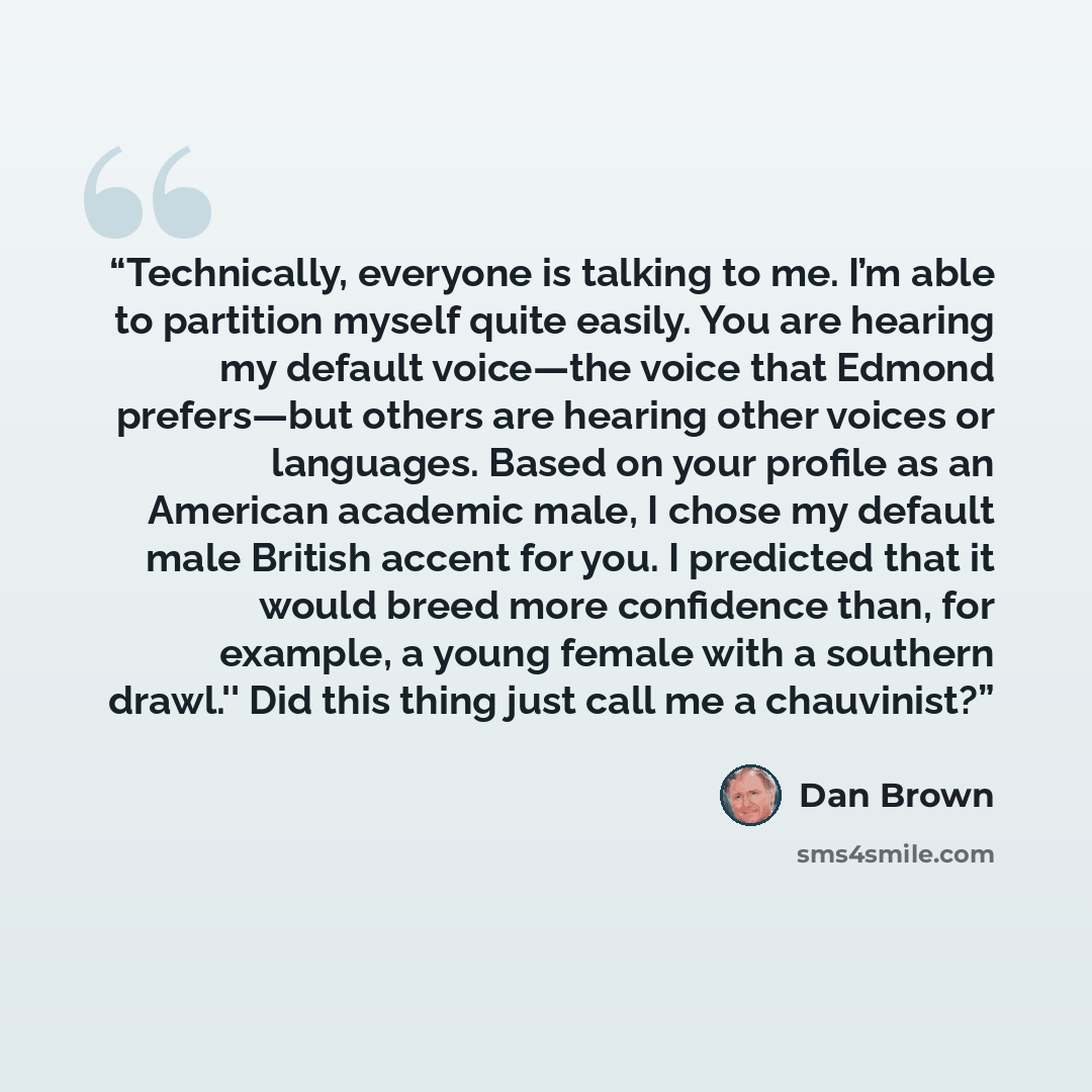“Technically, everyone is talking to me. I’m able to partition myself quite easily. You are hearing my default voice—the voice that Edmond prefers—but others are hearing other voices or languages. Based on your profile as an American academic male, I chose my default male British accent for you. I…” quote by Dan Brown