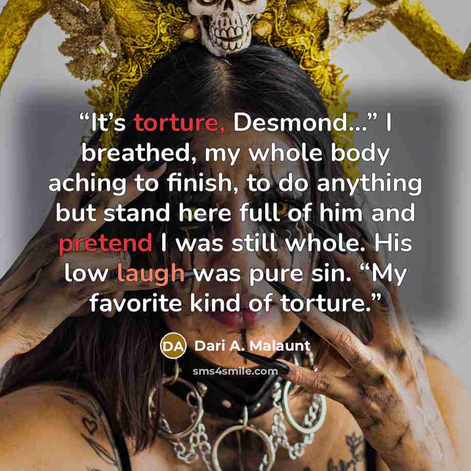 “It’s torture, Desmond…” I breathed, my whole body aching to finish, to do anything but stand here full of him and pretend I was still whole. His low laugh was pure sin. “My favorite kind of torture.” quote by Dari A. Malaunt