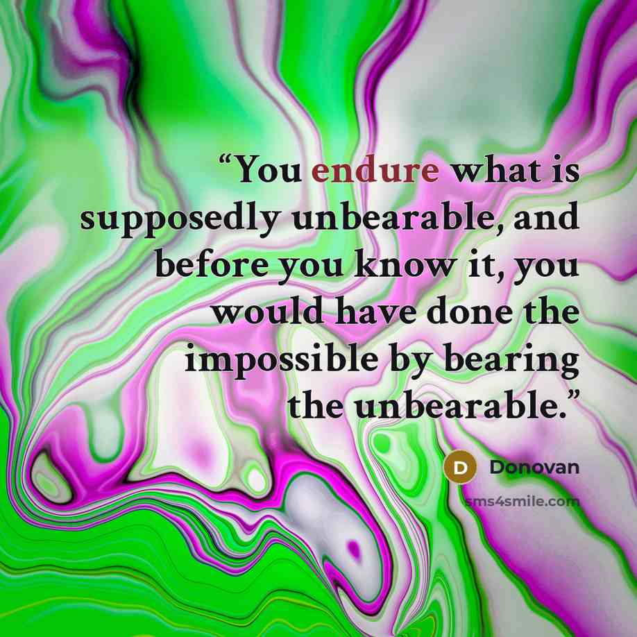 “You endure what is supposedly unbearable, and before you know it, you would have done the impossible by bearing the unbearable.” quote by Donovan