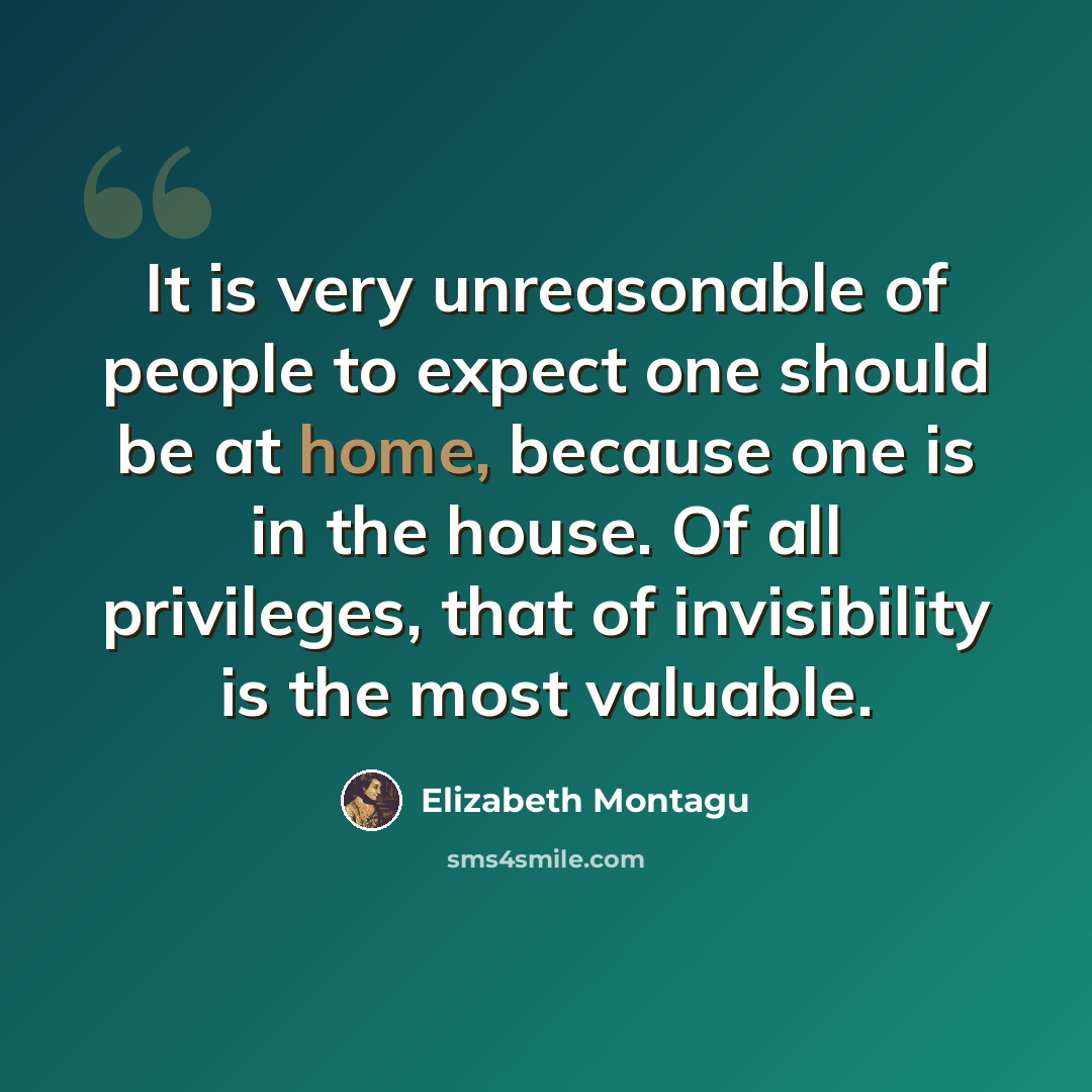 “It is very unreasonable of people to expect one should be at home, because one is in the house. Of all privileges, that of invisibility is the most valuable.” quote by Elizabeth Montagu