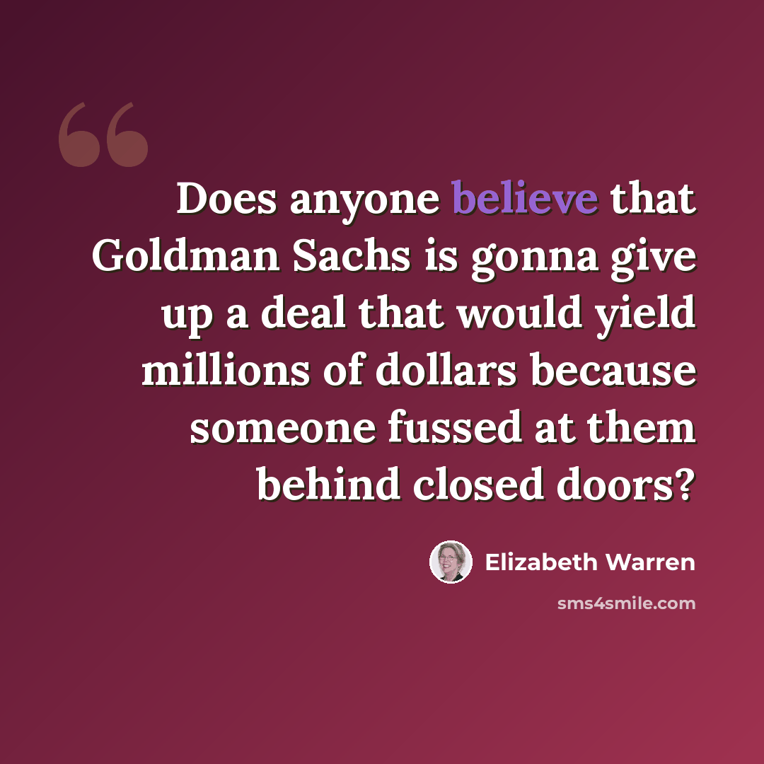 “Does anyone believe that Goldman Sachs is gonna give up a deal that would yield millions of dollars because someone fussed at them behind closed doors?” quote by Elizabeth Warren