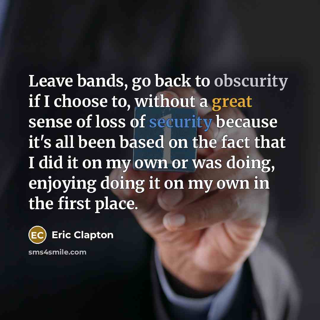 “Leave bands, go back to obscurity if I choose to, without a great sense of loss of security because it's all been based on the fact that I did it on my own or was doing, enjoying doing it on my own in the first place.” quote by Eric Clapton
