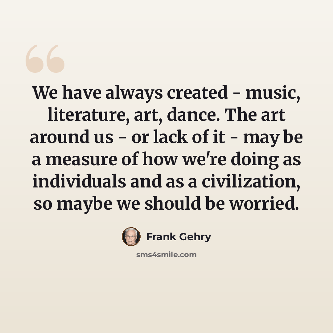 “We have always created - music, literature, art, dance. The art around us - or lack of it - may be a measure of how we're doing as individuals and as a civilization, so maybe we should be worried.” quote by Frank Gehry