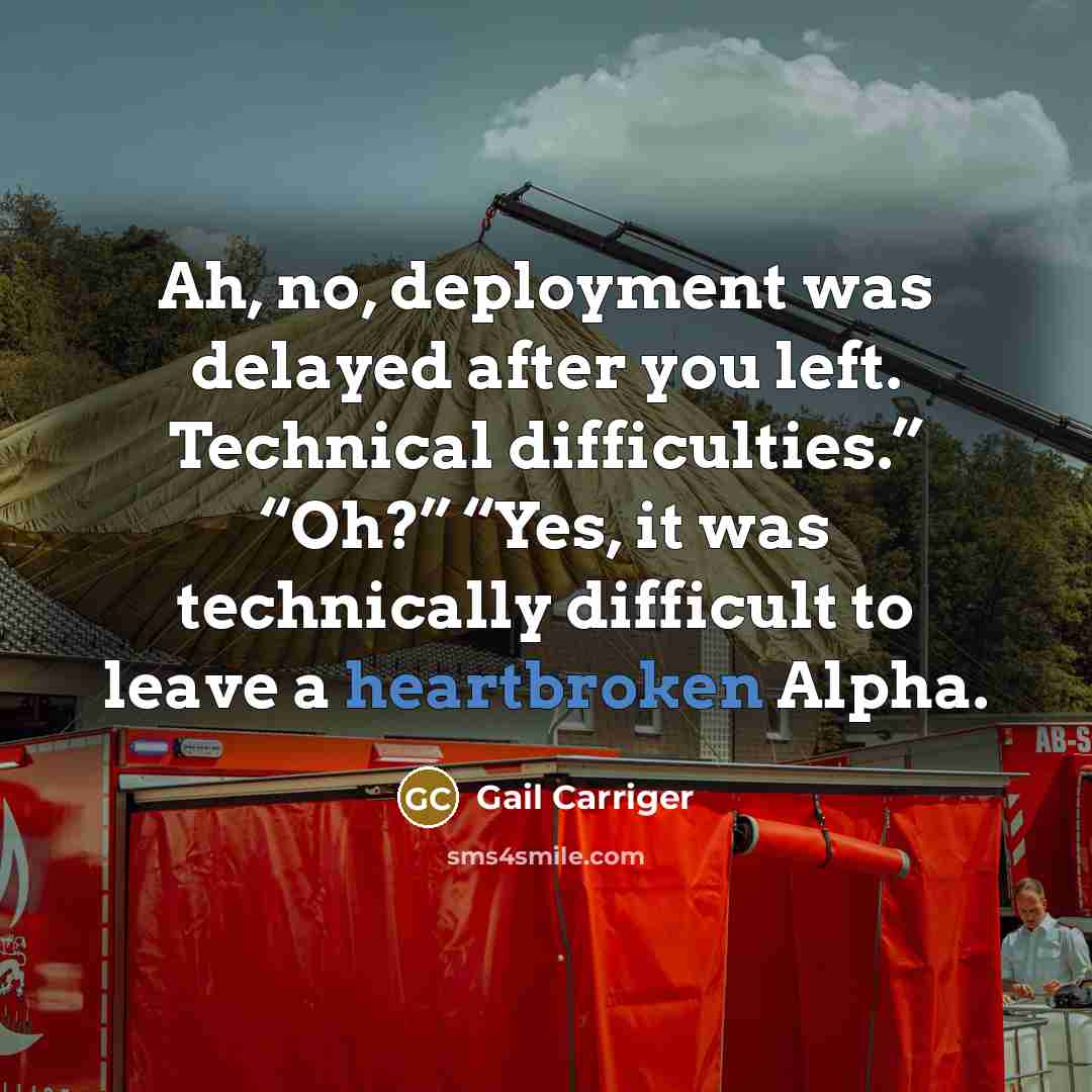 “Ah, no, deployment was delayed after you left. Technical difficulties.” “Oh?” “Yes, it was technically difficult to leave a heartbroken Alpha.” quote by Gail Carriger