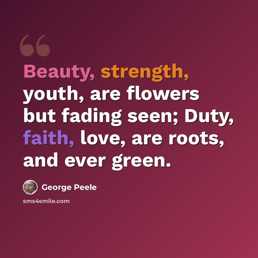 “Beauty, strength, youth, are flowers but fading seen; Duty, faith, love, are roots, and ever green.” quote by George Peele