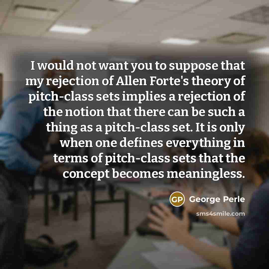 “I would not want you to suppose that my rejection of Allen Forte's theory of pitch-class sets implies a rejection of the notion that there can be such a thing as a pitch-class set. It is only when one defines everything in terms of pitch-class sets that the concept becomes meaningless.” quote by George Perle