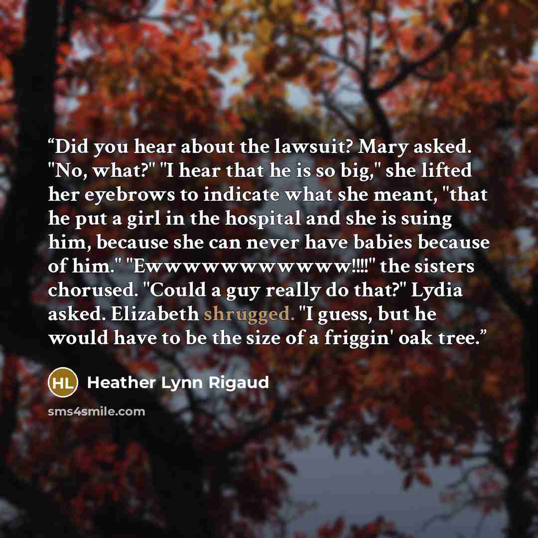 “Did you hear about the lawsuit? Mary asked. "No, what?" "I hear that he is so big," she lifted her eyebrows to indicate what she meant, "that he put a girl in the hospital and she is suing him, because she can never have babies because of him." "Ewwwwwwwwwww!!!!" the sisters chorused. "Could a guy…” quote by Heather Lynn Rigaud
