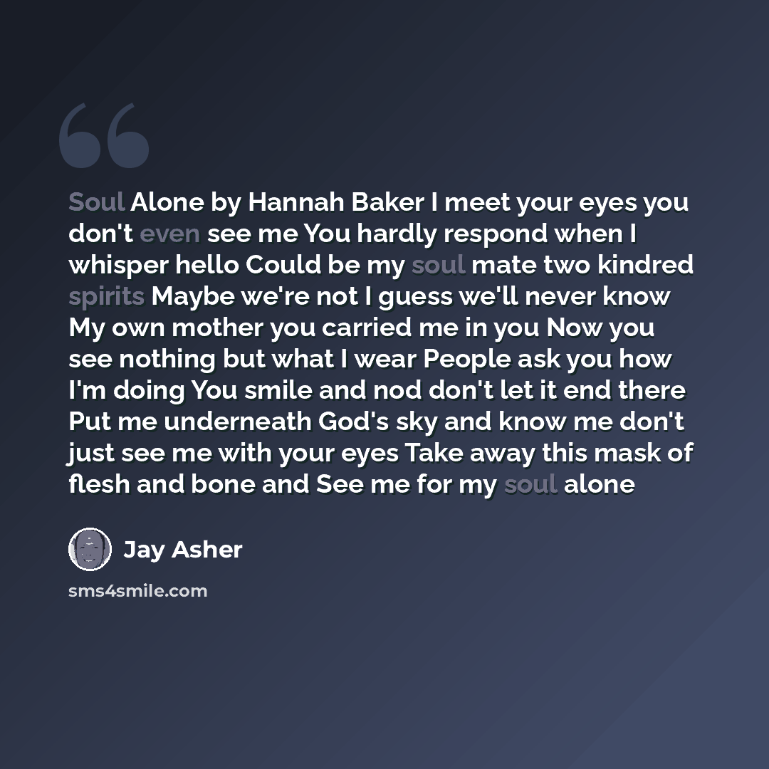 “Soul Alone by Hannah Baker I meet your eyes you don't even see me You hardly respond when I whisper hello Could be my soul mate two kindred spirits Maybe we're not I guess we'll never know My own mother you carried me in you Now you see nothing but what I wear People ask you how I'm doing You…” quote by Jay Asher