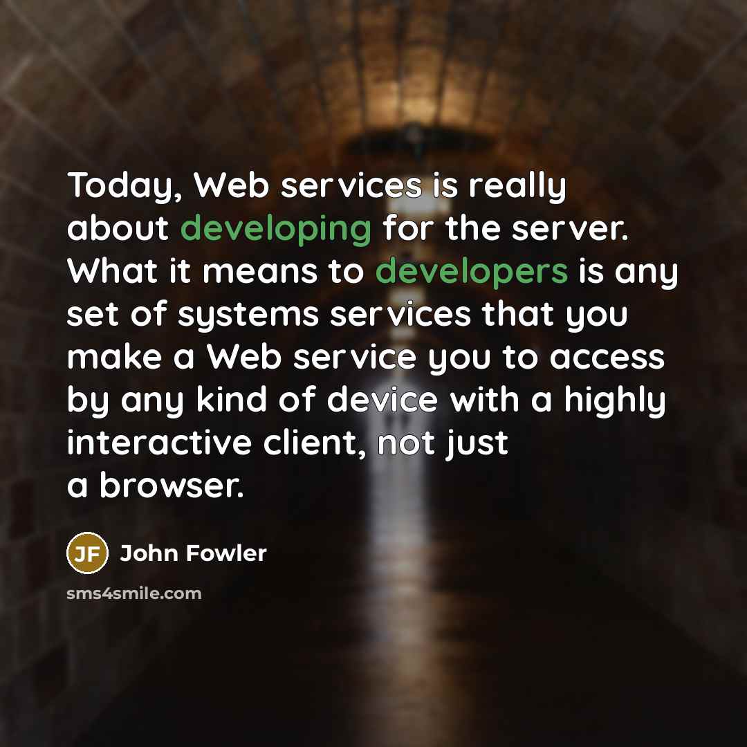 “Today, Web services is really about developing for the server. What it means to developers is any set of systems services that you make a Web service you to access by any kind of device with a highly interactive client, not just a browser.” quote by John Fowler