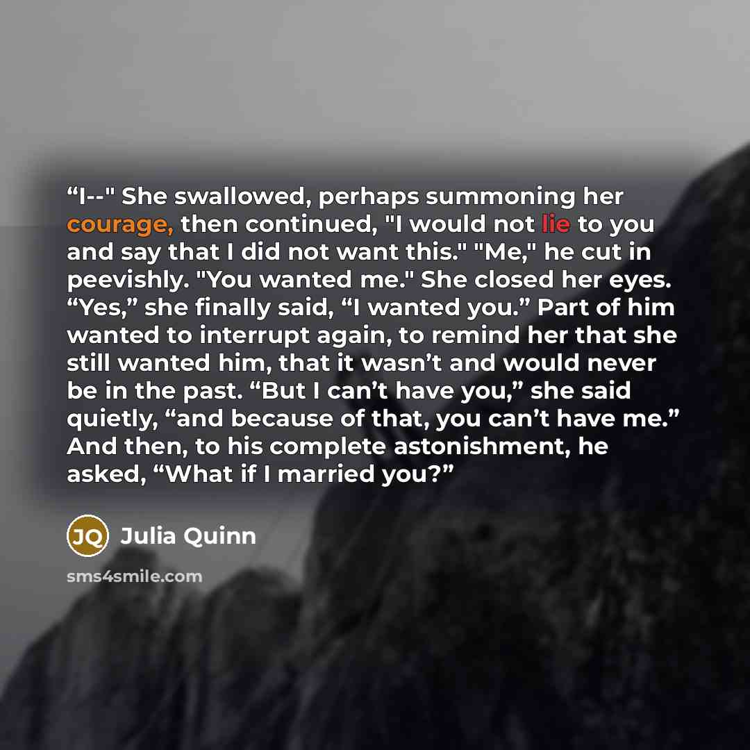 “I--" She swallowed, perhaps summoning her courage, then continued, "I would not lie to you and say that I did not want this." "Me," he cut in peevishly. "You wanted me." She closed her eyes. “Yes,” she finally said, “I wanted you.” Part of him wanted to interrupt again, to remind her that she…” quote by Julia Quinn