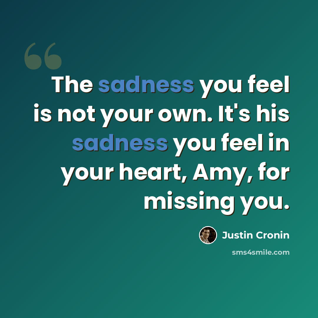 “The sadness you feel is not your own. It's his sadness you feel in your heart, Amy, for missing you.” quote by Justin Cronin