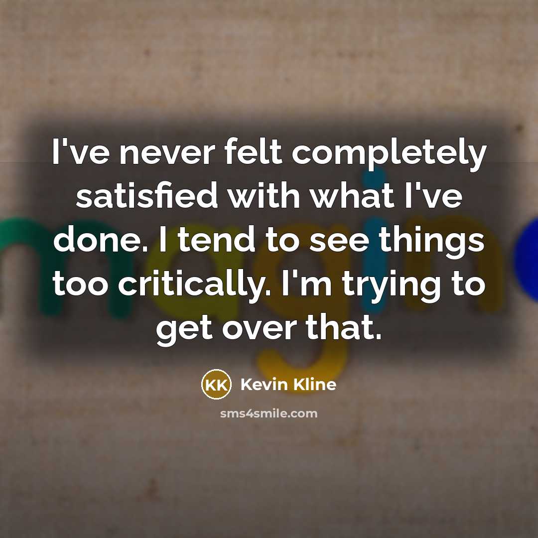 “I've never felt completely satisfied with what I've done. I tend to see things too critically. I'm trying to get over that.” quote by Kevin Kline