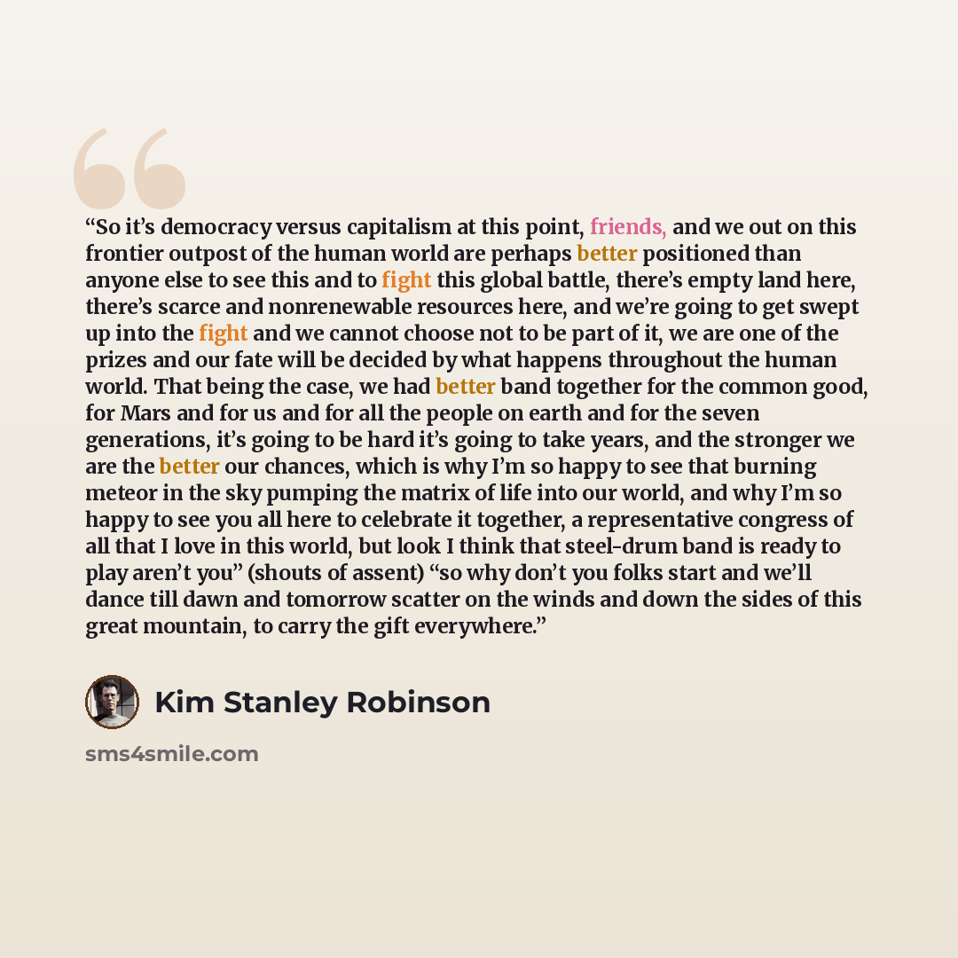 “So it’s democracy versus capitalism at this point, friends, and we out on this frontier outpost of the human world are perhaps better positioned than anyone else to see this and to fight this global battle, there’s empty land here, there’s scarce and nonrenewable resources here, and we’re going to…” quote by Kim Stanley Robinson