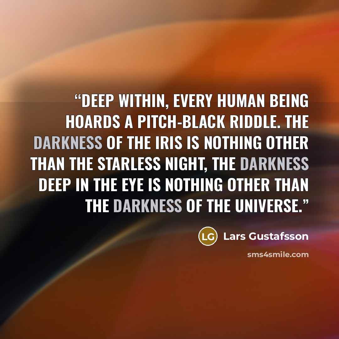 “Deep within, every human being hoards a pitch-black riddle. The darkness of the iris is nothing other than the starless night, the darkness deep in the eye is nothing other than the darkness of the universe.” quote by Lars Gustafsson