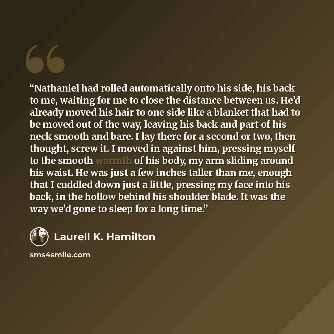 “Nathaniel had rolled automatically onto his side, his back to me, waiting for me to close the distance between us. He’d already moved his hair to one side like a blanket that had to be moved out of the way, leaving his back and part of his neck smooth and bare. I lay there for a second or two…” quote by Laurell K. Hamilton