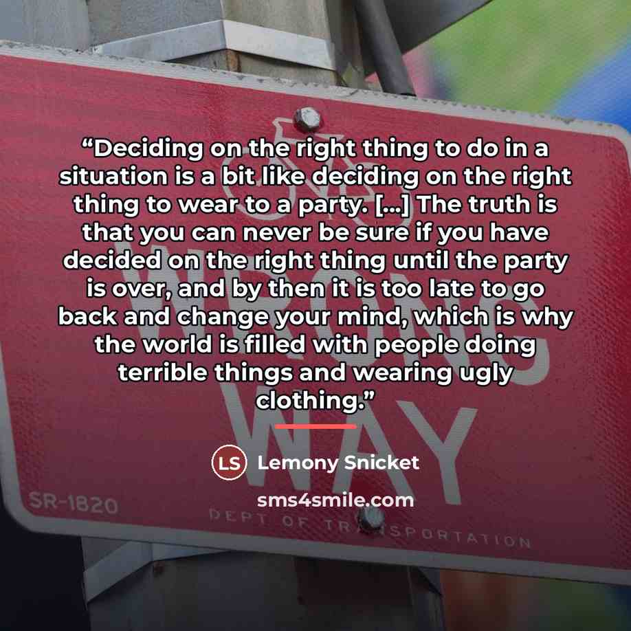 “Deciding on the right thing to do in a situation is a bit like deciding on the right thing to wear to a party. [...] The truth is that you can never be sure if you have decided on the right thing until the party is over, and by then it is too late to go back and change your mind, which is why the…” quote by Lemony Snicket