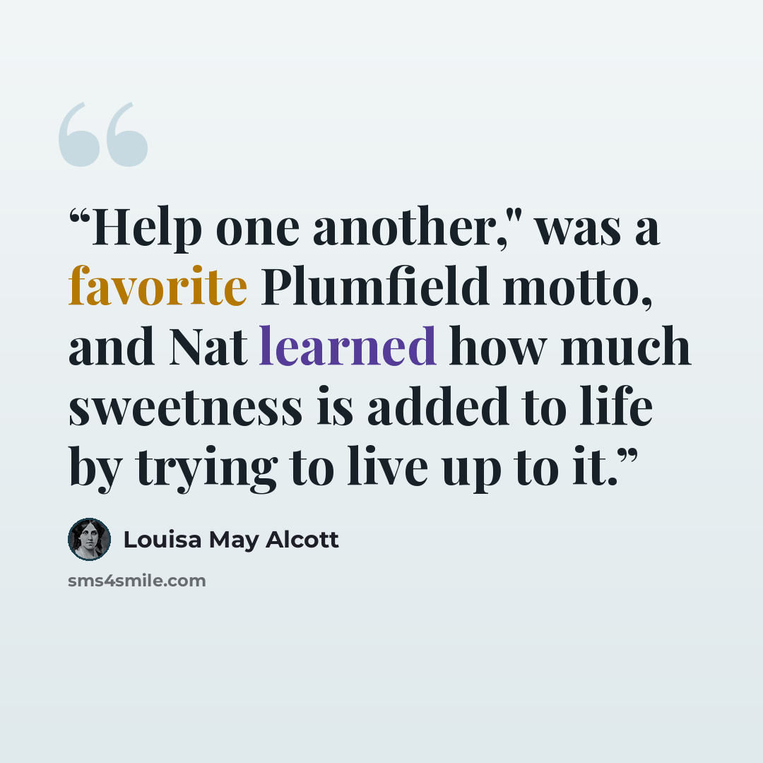 “Help one another," was a favorite Plumfield motto, and Nat learned how much sweetness is added to life by trying to live up to it.” quote by Louisa May Alcott