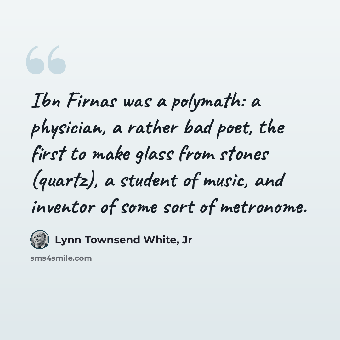 “Ibn Firnas was a polymath: a physician, a rather bad poet, the first to make glass from stones (quartz), a student of music, and inventor of some sort of metronome.” quote by Lynn Townsend White, Jr
