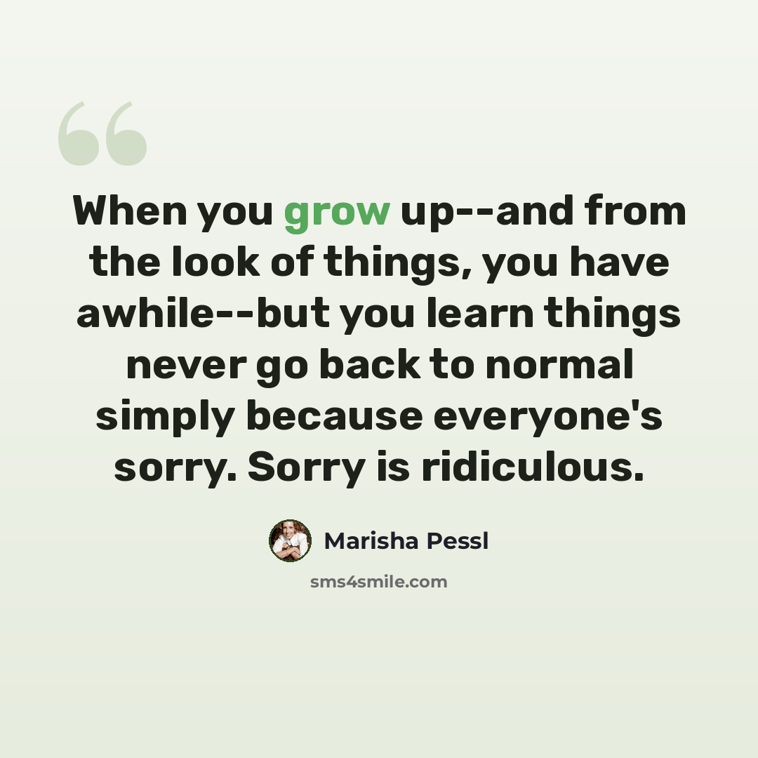 “When you grow up--and from the look of things, you have awhile--but you learn things never go back to normal simply because everyone's sorry. Sorry is ridiculous.” quote by Marisha Pessl