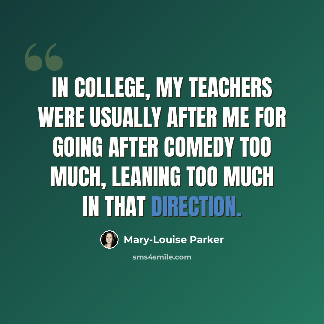 “In college, my teachers were usually after me for going after comedy too much, leaning too much in that direction.” quote by Mary-Louise Parker