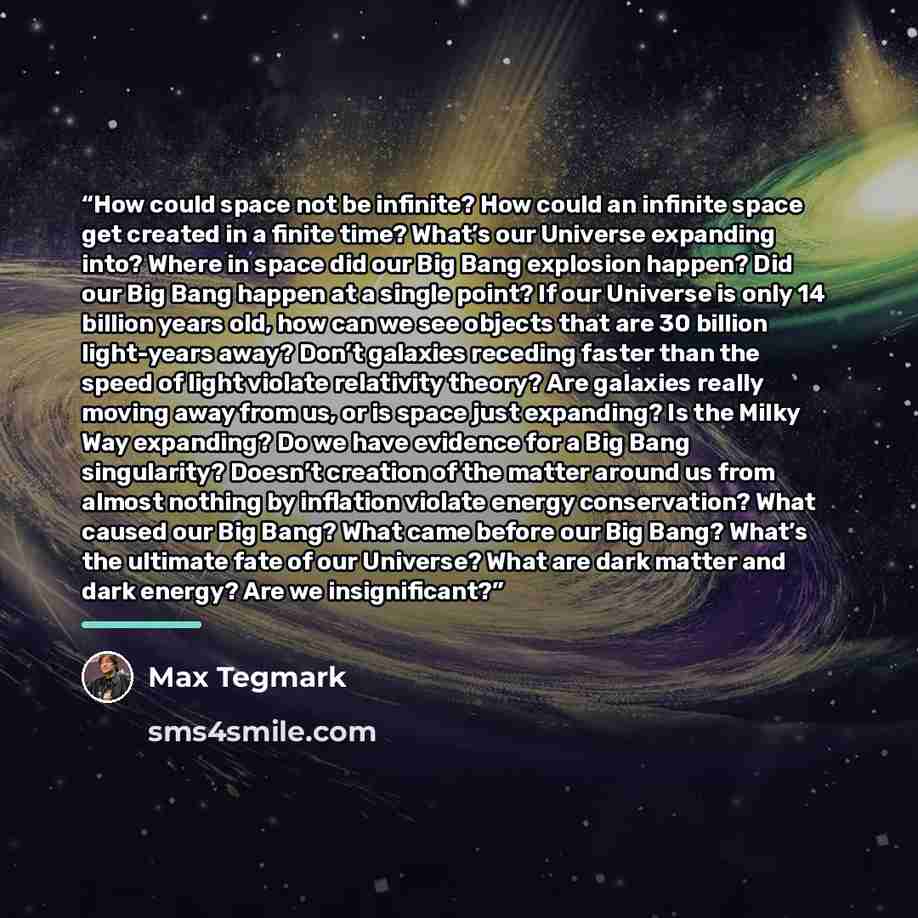 “How could space not be infinite? How could an infinite space get created in a finite time? What’s our Universe expanding into? Where in space did our Big Bang explosion happen? Did our Big Bang happen at a single point? If our Universe is only 14 billion years old, how can we see objects that are…” quote by Max Tegmark