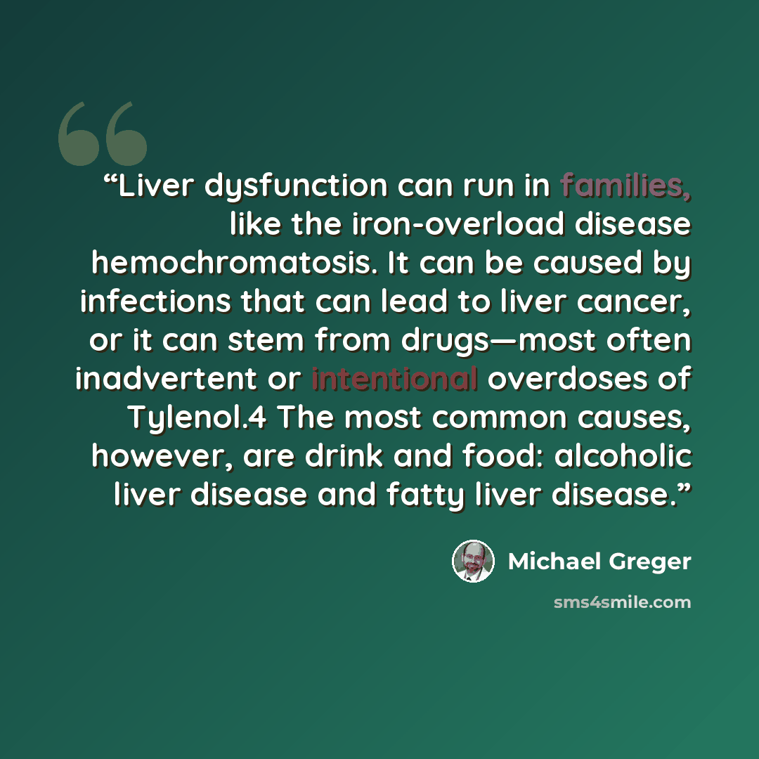 “Liver dysfunction can run in families, like the iron-overload disease hemochromatosis. It can be caused by infections that can lead to liver cancer, or it can stem from drugs—most often inadvertent or intentional overdoses of Tylenol.4 The most common causes, however, are drink and food: alcoholic…” quote by Michael Greger