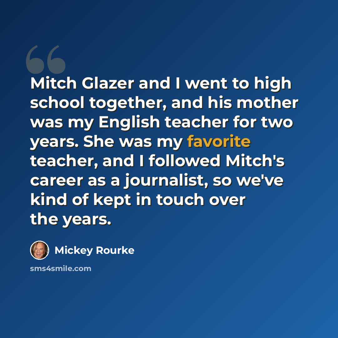 “Mitch Glazer and I went to high school together, and his mother was my English teacher for two years. She was my favorite teacher, and I followed Mitch's career as a journalist, so we've kind of kept in touch over the years.” quote by Mickey Rourke