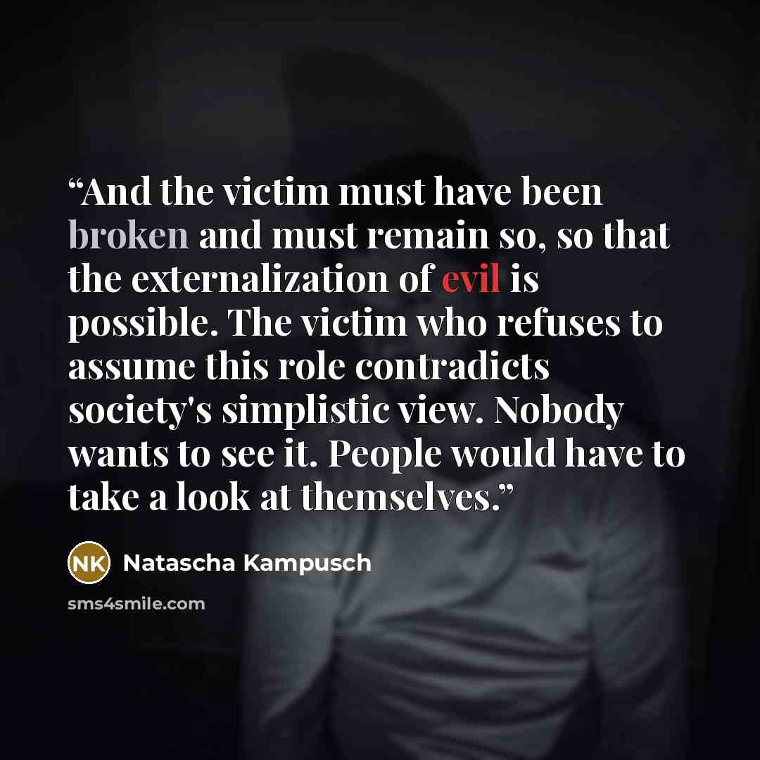 “And the victim must have been broken and must remain so, so that the externalization of evil is possible. The victim who refuses to assume this role contradicts society's simplistic view. Nobody wants to see it. People would have to take a look at themselves.” quote by Natascha Kampusch