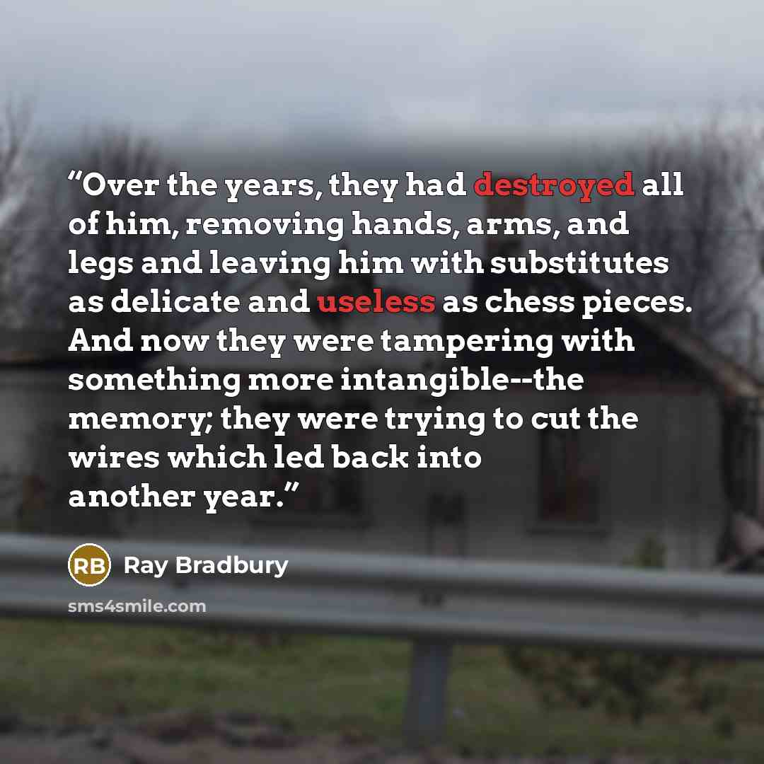 “Over the years, they had destroyed all of him, removing hands, arms, and legs and leaving him with substitutes as delicate and useless as chess pieces. And now they were tampering with something more intangible--the memory; they were trying to cut the wires which led back into another year.” quote by Ray Bradbury