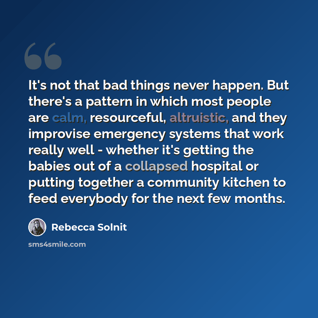 “It's not that bad things never happen. But there's a pattern in which most people are calm, resourceful, altruistic, and they improvise emergency systems that work really well - whether it's getting the babies out of a collapsed hospital or putting together a community kitchen to feed everybody…” quote by Rebecca Solnit