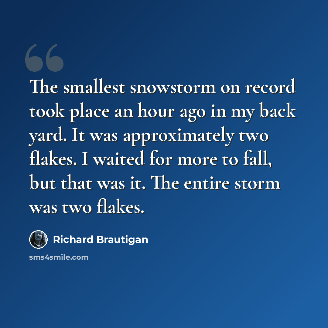 “The smallest snowstorm on record took place an hour ago in my back yard. It was approximately two flakes. I waited for more to fall, but that was it. The entire storm was two flakes.” quote by Richard Brautigan