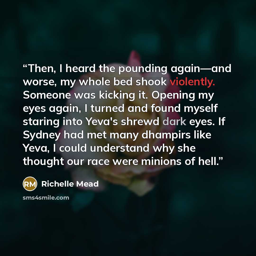 “Then, I heard the pounding again—and worse, my whole bed shook violently. Someone was kicking it. Opening my eyes again, I turned and found myself staring into Yeva's shrewd dark eyes. If Sydney had met many dhampirs like Yeva, I could understand why she thought our race were minions of hell.” quote by Richelle Mead