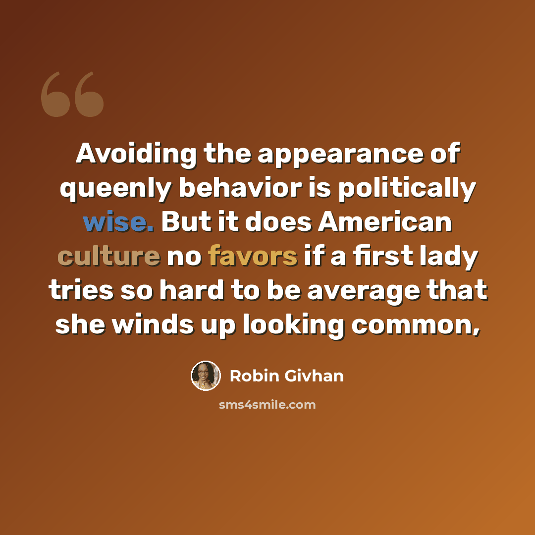 “Avoiding the appearance of queenly behavior is politically wise. But it does American culture no favors if a first lady tries so hard to be average that she winds up looking common,” quote by Robin Givhan