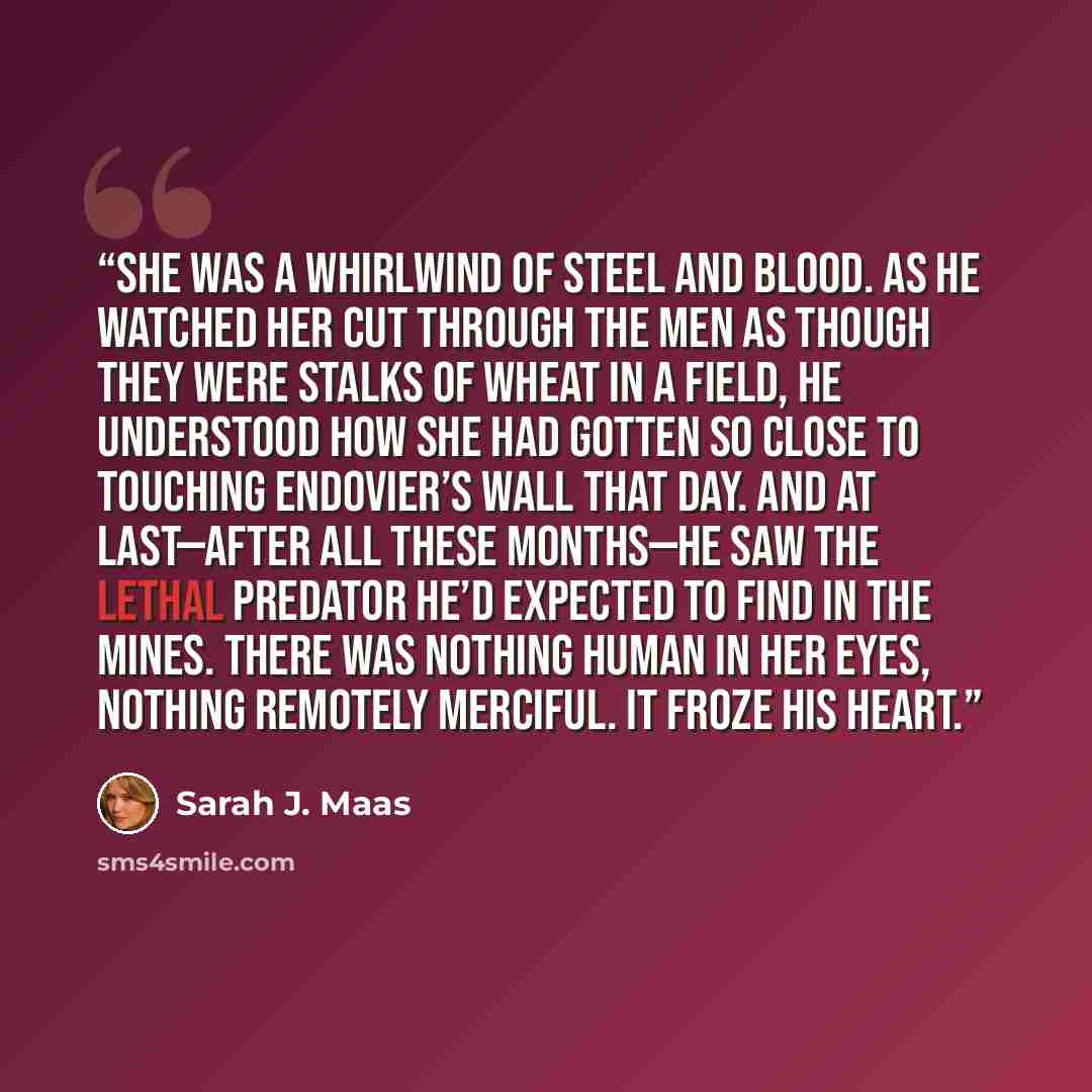 “She was a whirlwind of steel and blood. As he watched her cut through the men as though they were stalks of wheat in a field, he understood how she had gotten so close to touching Endovier’s wall that day. And at last—after all these months—he saw the lethal predator he’d expected to find in the…” quote by Sarah J. Maas