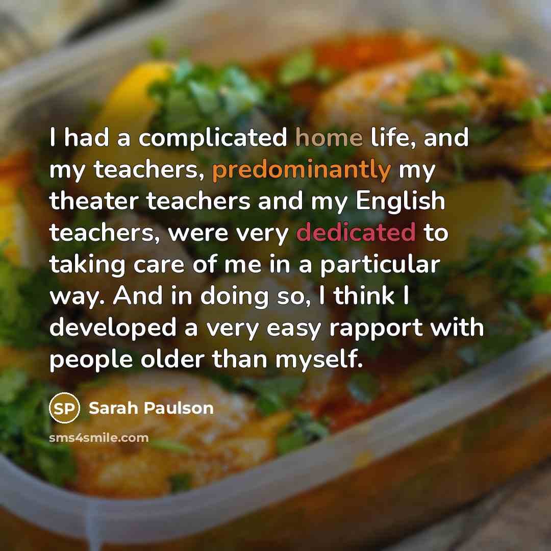 “I had a complicated home life, and my teachers, predominantly my theater teachers and my English teachers, were very dedicated to taking care of me in a particular way. And in doing so, I think I developed a very easy rapport with people older than myself.” quote by Sarah Paulson
