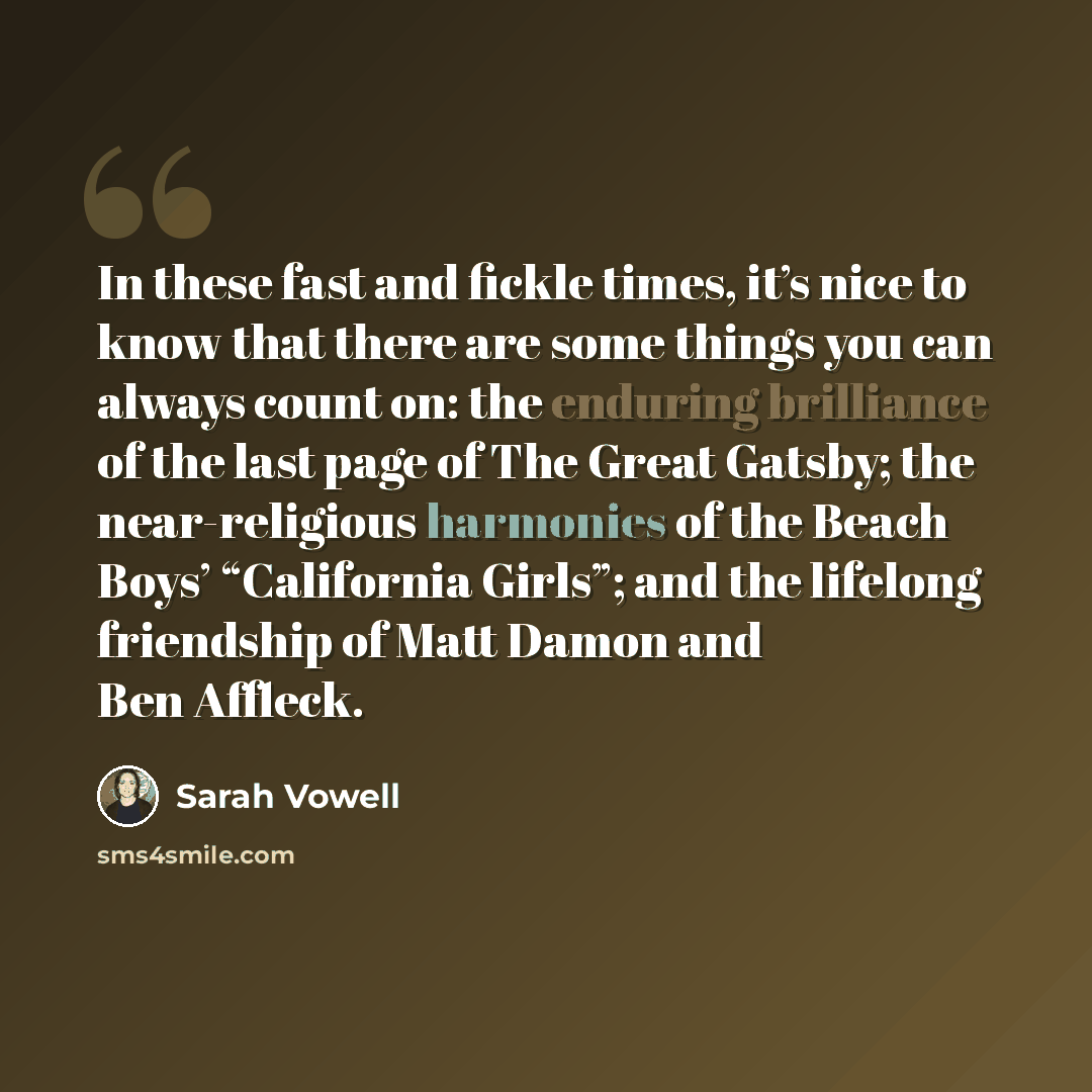 “In these fast and fickle times, it’s nice to know that there are some things you can always count on: the enduring brilliance of the last page of The Great Gatsby; the near-religious harmonies of the Beach Boys’ “California Girls”; and the lifelong friendship of Matt Damon and Ben Affleck.” quote by Sarah Vowell