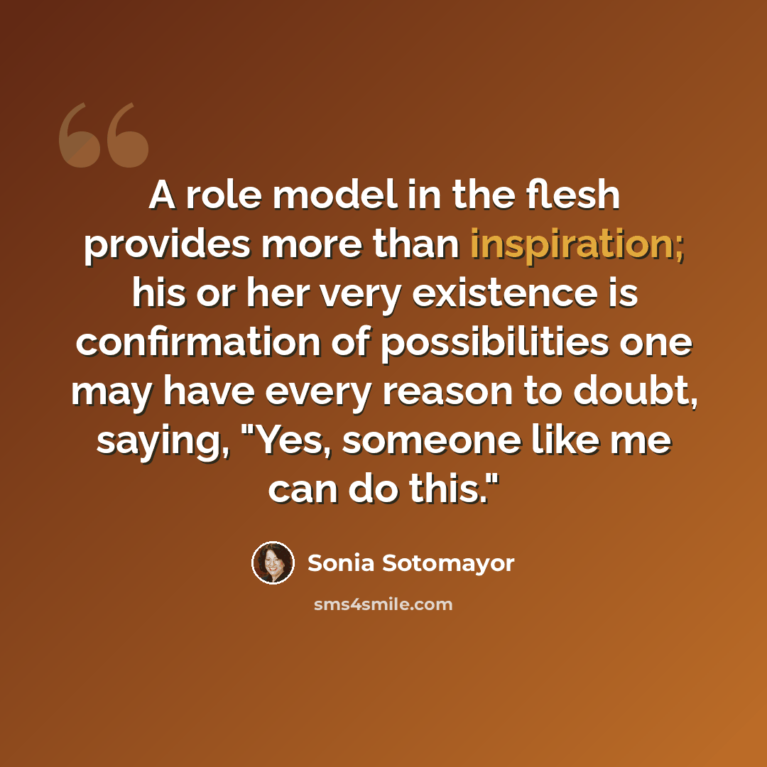 “A role model in the flesh provides more than inspiration; his or her very existence is confirmation of possibilities one may have every reason to doubt, saying, "Yes, someone like me can do this."” quote by Sonia Sotomayor