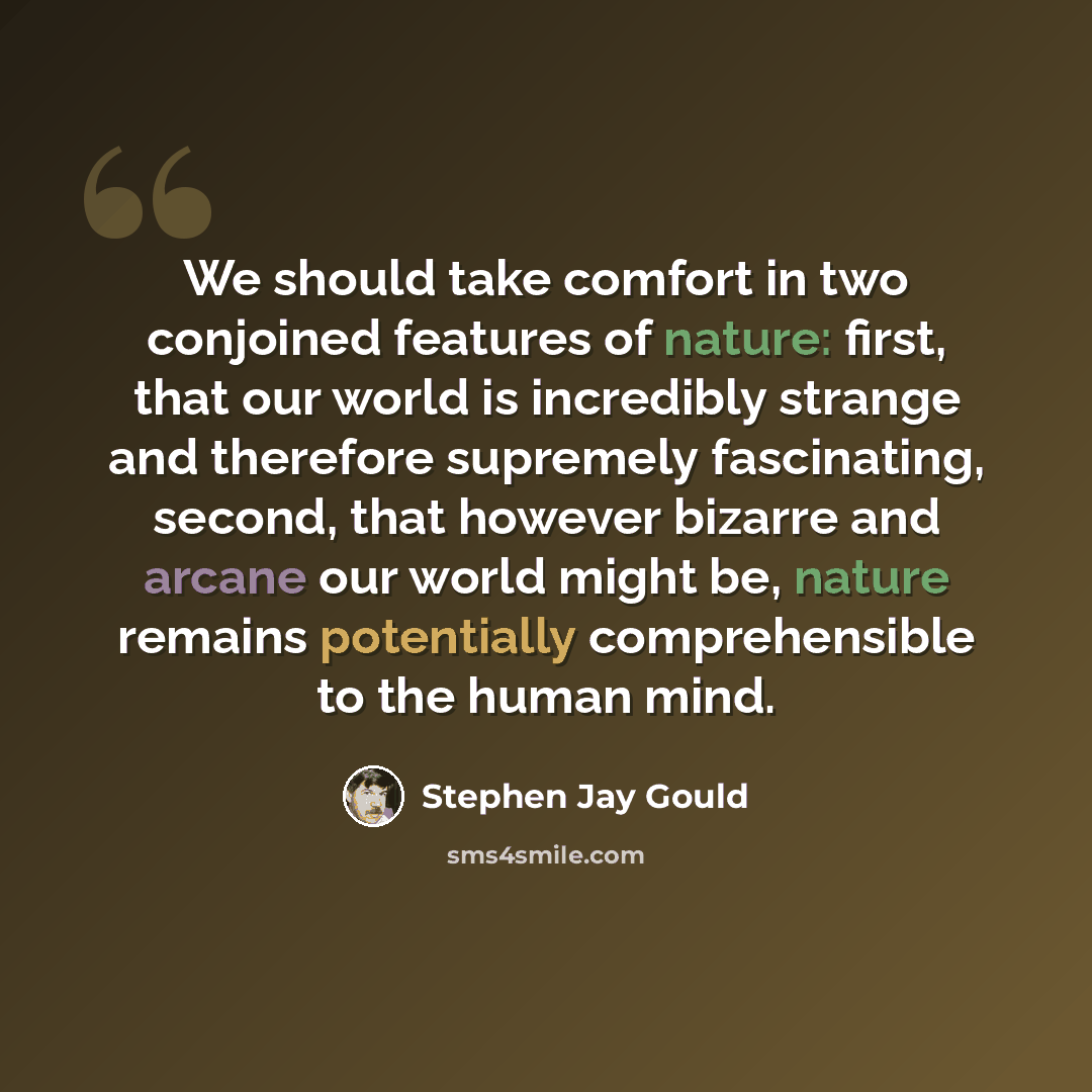 “We should take comfort in two conjoined features of nature: first, that our world is incredibly strange and therefore supremely fascinating, second, that however bizarre and arcane our world might be, nature remains potentially comprehensible to the human mind.” quote by Stephen Jay Gould