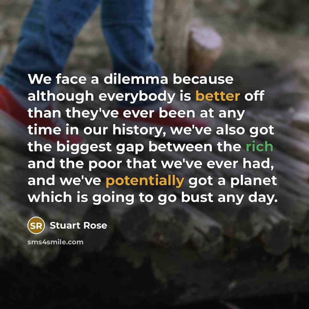 “We face a dilemma because although everybody is better off than they've ever been at any time in our history, we've also got the biggest gap between the rich and the poor that we've ever had, and we've potentially got a planet which is going to go bust any day.” quote by Stuart Rose