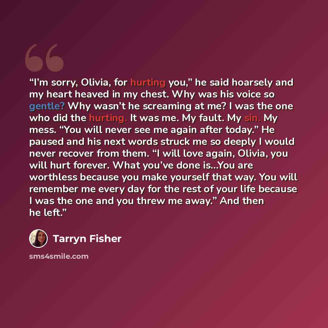 “I’m sorry, Olivia, for hurting you,” he said hoarsely and my heart heaved in my chest. Why was his voice so gentle? Why wasn’t he screaming at me? I was the one who did the hurting. It was me. My fault. My sin. My mess. “You will never see me again after today.” He paused and his next words struck…” quote by Tarryn Fisher